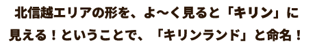 北信越エリアの形を、よ～く見ると「キリン」に 見える！ということで、「キリンランド」と命名！