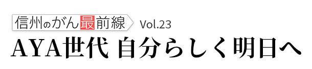 信州のがん最前線Ｖol.23「AYA世代　自分らしく明日へ」 2023年2月23日（木）放送