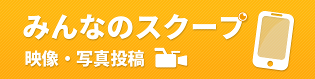 みんなのスクープ（事件・事故、災害現場の様子や、ハプニングなど、スクープ映像・写真募集）