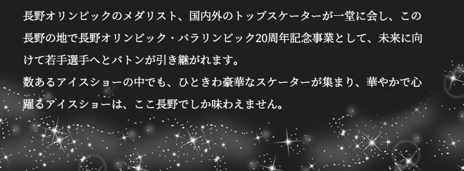 長野オリンピックの男子メダリスト、国内外のトップスケーターが一堂に会し、この長野の地で長野オリンピック・パラリンピック20周年記念事業として、未来に向けて若手選手へとバトンが引き継がれます。数あるアイスショーの中でも、ひときわ豪華なスケーターが集まり、華やかで心躍るアイスショーは、ここ長野でしか味わえません。