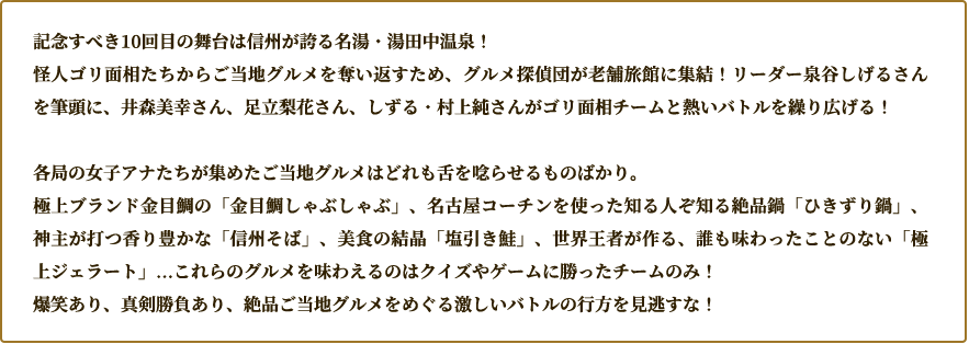 舞台は長野県・湯田中温泉！ 怪人ゴリ面相たちに奪われたご当地グルメを取り返すため集まったグルメ探偵団。リーダーの泉谷しげるさん、井森美幸さん、足立梨花さん、しずる・村上純さんがバトルに挑みます。女子アナが集めた極上のグルメにも注目！